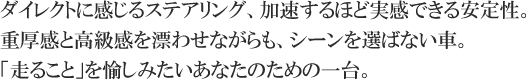 ダイレクトに感じるステアリング、加速するほど実感できる安定性。重厚感と高級感を漂わせながらも、シーンを選ばない車。「走ること」を愉しみたいあなたのための一台。