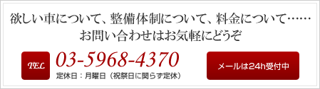 欲しい車について、整備体制について、料金について…… お問い合わせはお気軽にどうぞ Tel:03-5968-4370 定休日：月曜日（祝祭日に関らず定休）メールは24h受付中