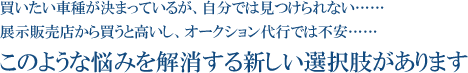 買いたい車種が決まっているが、自分では見つけられない…… 展示販売店から買うと高いし、オークション代行では不安…… このような悩みを解消する新しい選択肢があります