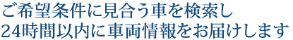 ご希望条件に見合う車を検索し24時間以内に車両情報をお届けします