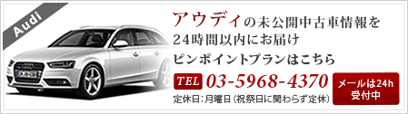 アウディの未公開中古車情報を24時間以内にお届け ピンポイントプランはこちら Tel:03-5968-4370 定休日：月曜日（祝祭日に関らず定休）メールは24h受付中