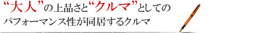 “大人”の上品さと“クルマ”としてのパフォーマンス性が同居するクルマ