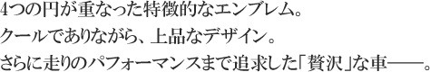 4つの円が重なった特徴的なエンブレム。クールでありながら、上品なデザイン。さらに走りのパフォーマンスまで追求した「贅沢」な車――。