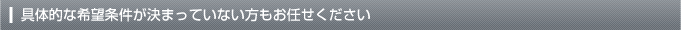 具体的な希望条件が決まっていない方もお任せください