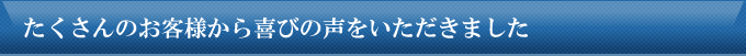 たくさんのお客様から喜びの声をいただきました